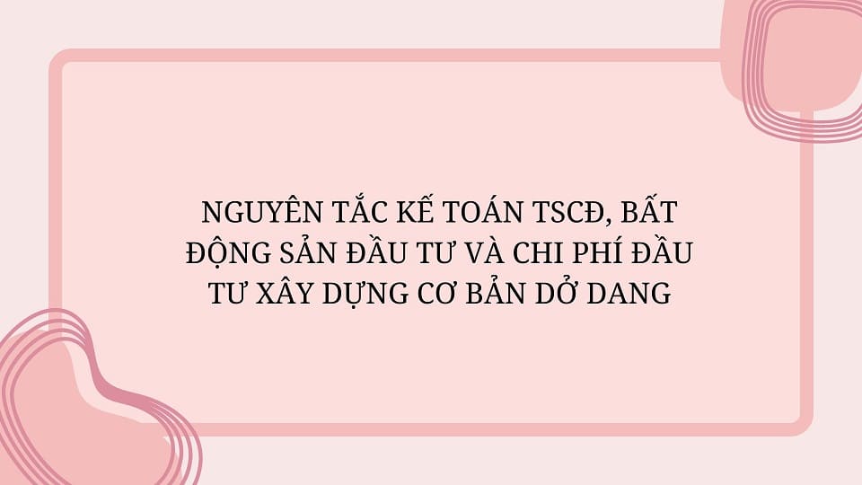 Nguyên tắc kế toán TSCĐ, bất động sản đầu tư và chi phí đầu tư xây dựng cơ bản dở dang.